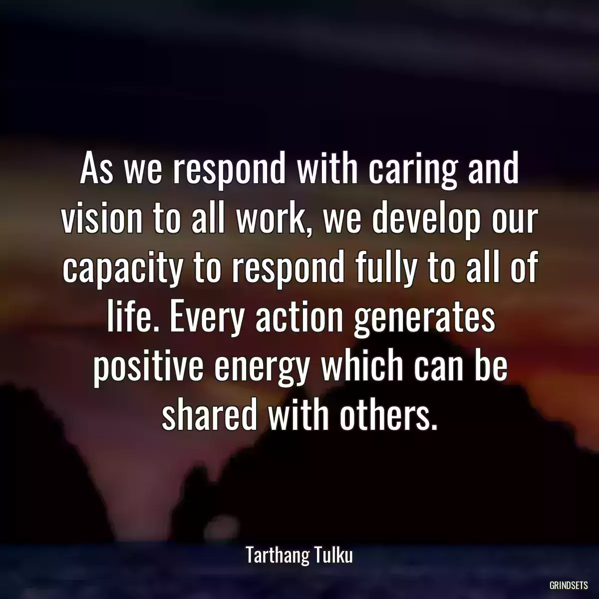 As we respond with caring and vision to all work, we develop our capacity to respond fully to all of life. Every action generates positive energy which can be shared with others.