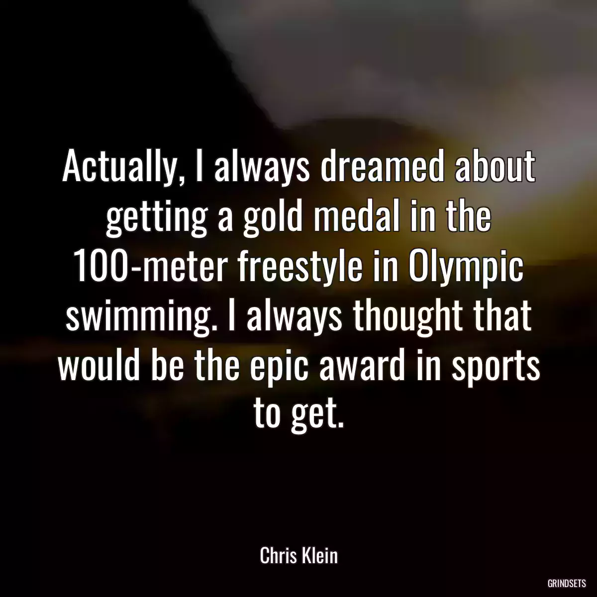 Actually, I always dreamed about getting a gold medal in the 100-meter freestyle in Olympic swimming. I always thought that would be the epic award in sports to get.