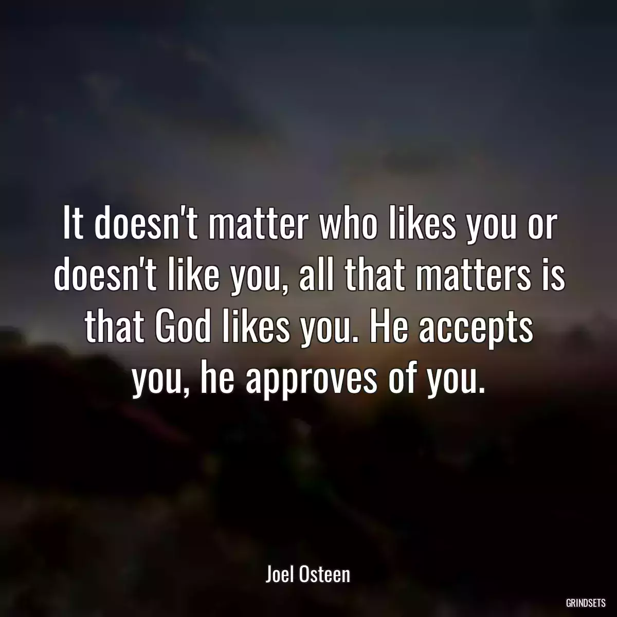 It doesn\'t matter who likes you or doesn\'t like you, all that matters is that God likes you. He accepts you, he approves of you.