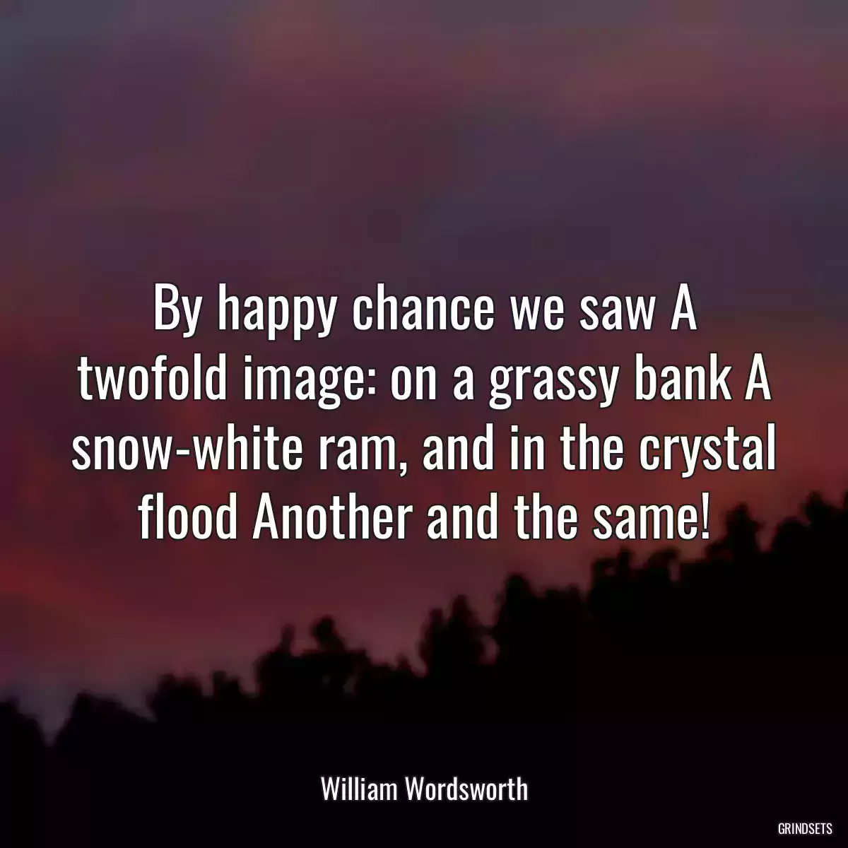 By happy chance we saw A twofold image: on a grassy bank A snow-white ram, and in the crystal flood Another and the same!