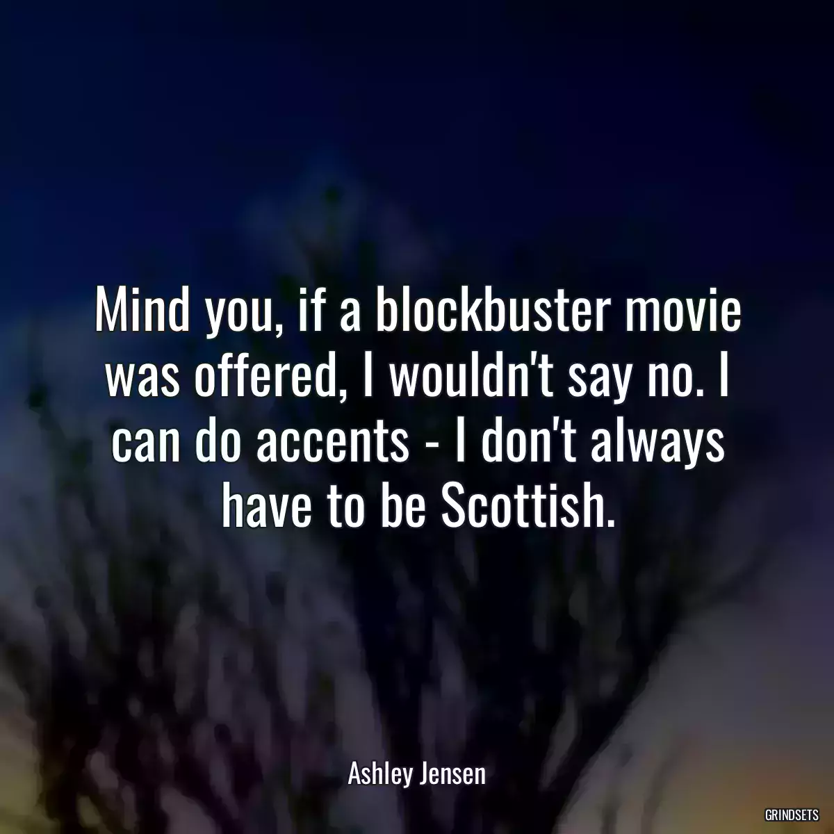 Mind you, if a blockbuster movie was offered, I wouldn\'t say no. I can do accents - I don\'t always have to be Scottish.