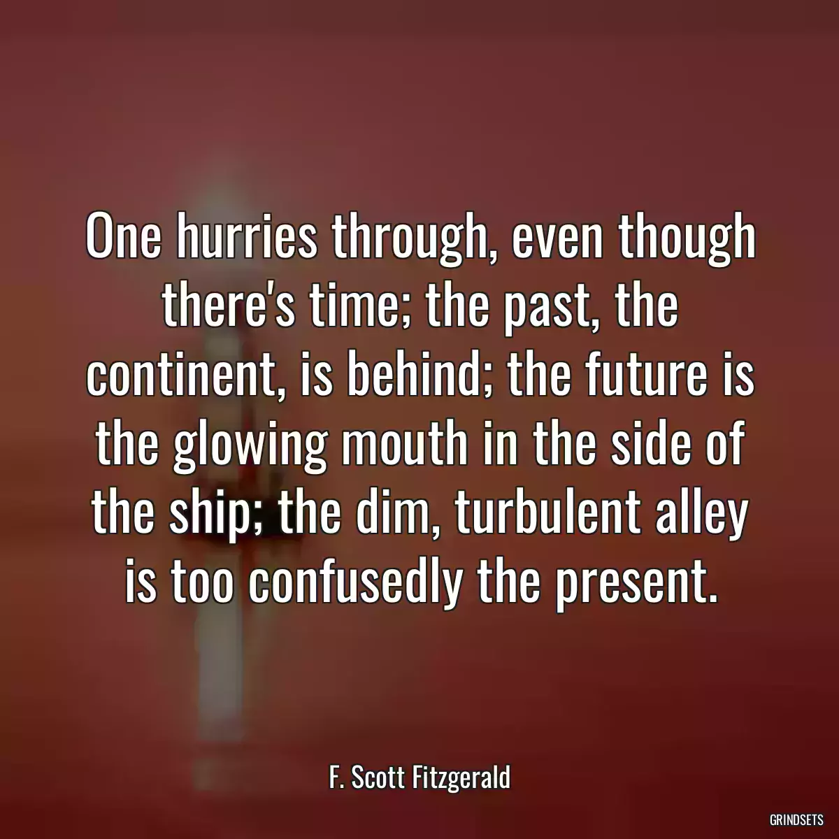 One hurries through, even though there\'s time; the past, the continent, is behind; the future is the glowing mouth in the side of the ship; the dim, turbulent alley is too confusedly the present.