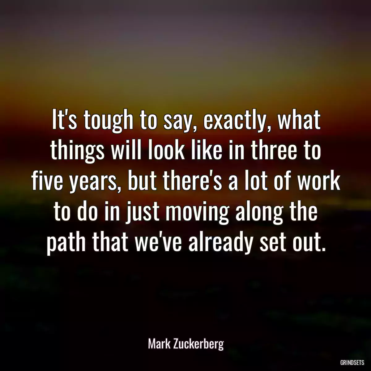 It\'s tough to say, exactly, what things will look like in three to five years, but there\'s a lot of work to do in just moving along the path that we\'ve already set out.