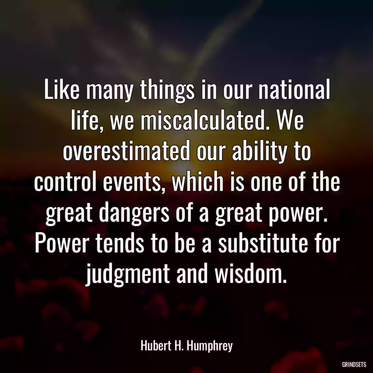 Like many things in our national life, we miscalculated. We overestimated our ability to control events, which is one of the great dangers of a great power. Power tends to be a substitute for judgment and wisdom.