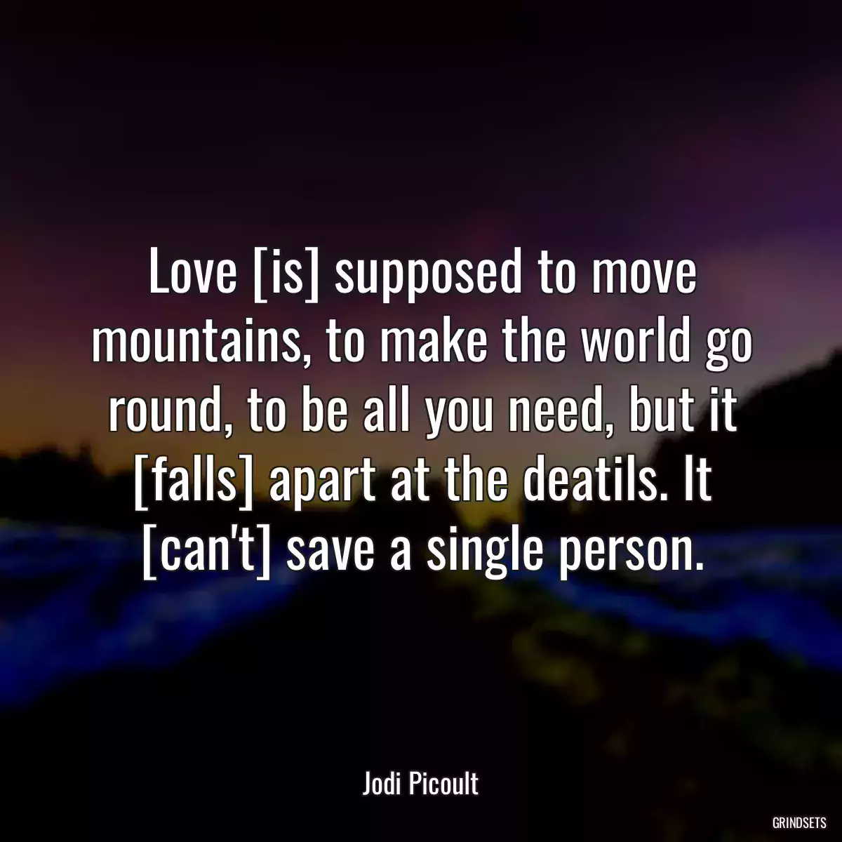 Love [is] supposed to move mountains, to make the world go round, to be all you need, but it [falls] apart at the deatils. It [can\'t] save a single person.