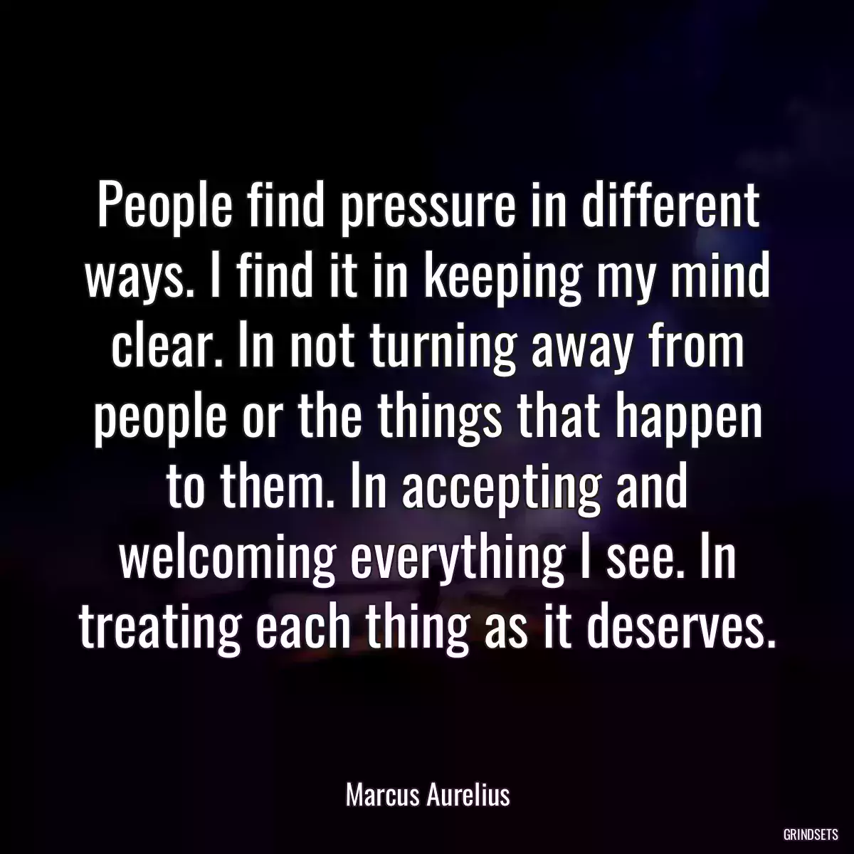 People find pressure in different ways. I find it in keeping my mind clear. In not turning away from people or the things that happen to them. In accepting and welcoming everything I see. In treating each thing as it deserves.