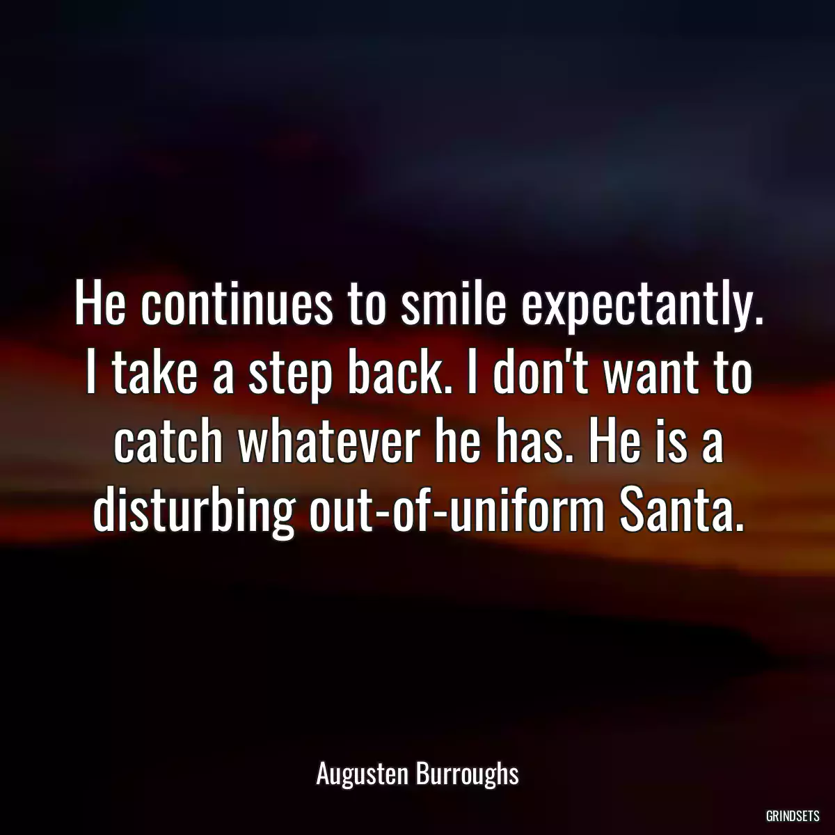 He continues to smile expectantly. I take a step back. I don\'t want to catch whatever he has. He is a disturbing out-of-uniform Santa.