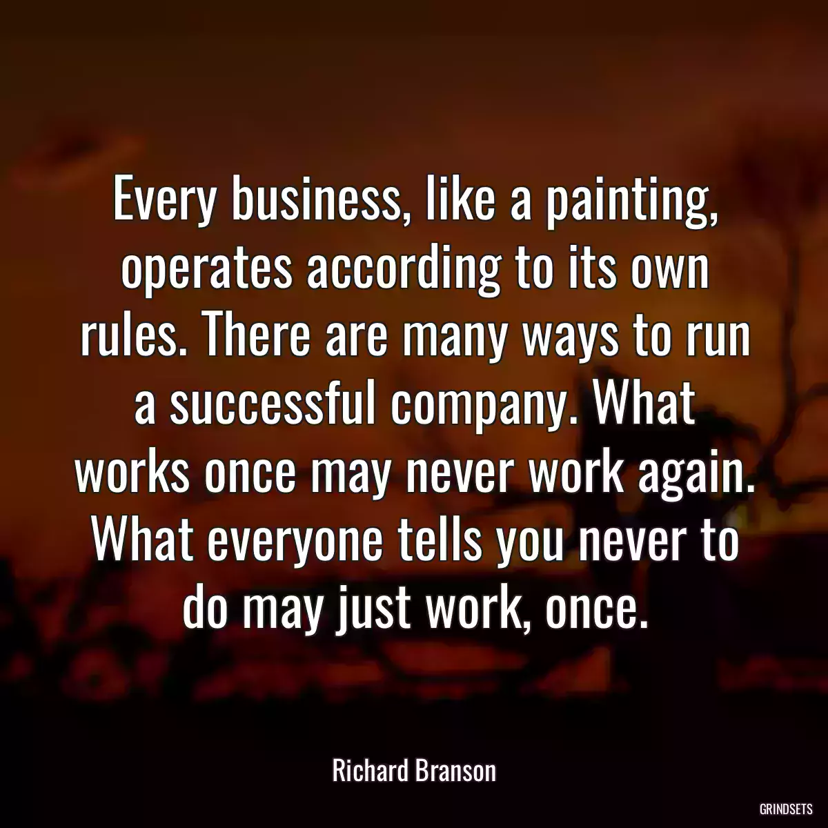 Every business, like a painting, operates according to its own rules. There are many ways to run a successful company. What works once may never work again. What everyone tells you never to do may just work, once.