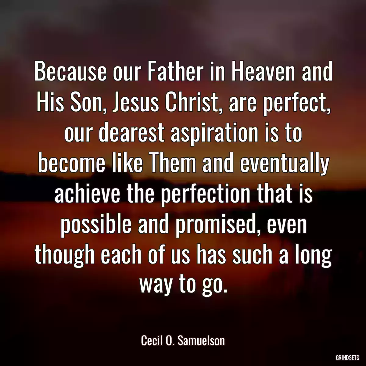 Because our Father in Heaven and His Son, Jesus Christ, are perfect, our dearest aspiration is to become like Them and eventually achieve the perfection that is possible and promised, even though each of us has such a long way to go.