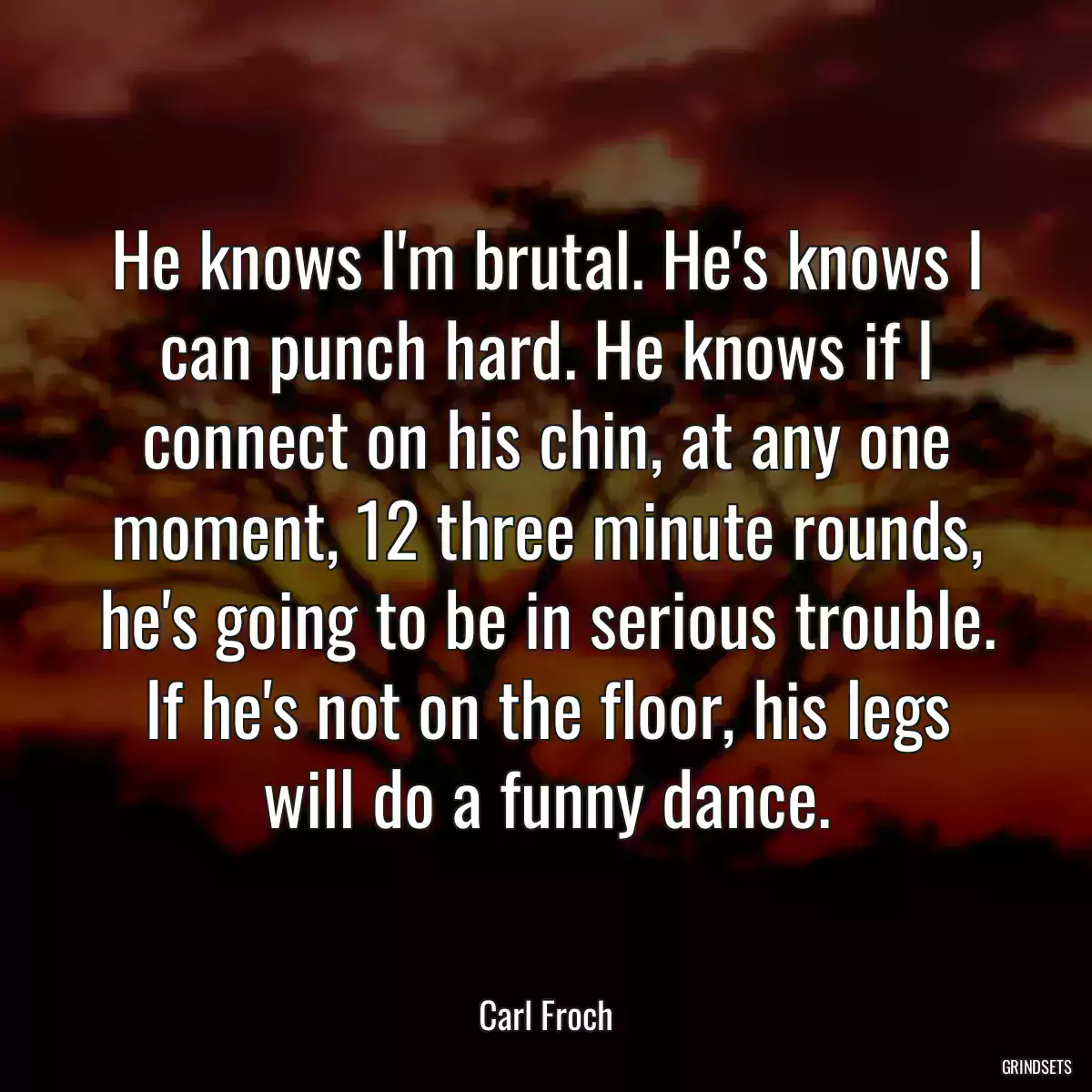 He knows I\'m brutal. He\'s knows I can punch hard. He knows if I connect on his chin, at any one moment, 12 three minute rounds, he\'s going to be in serious trouble. If he\'s not on the floor, his legs will do a funny dance.