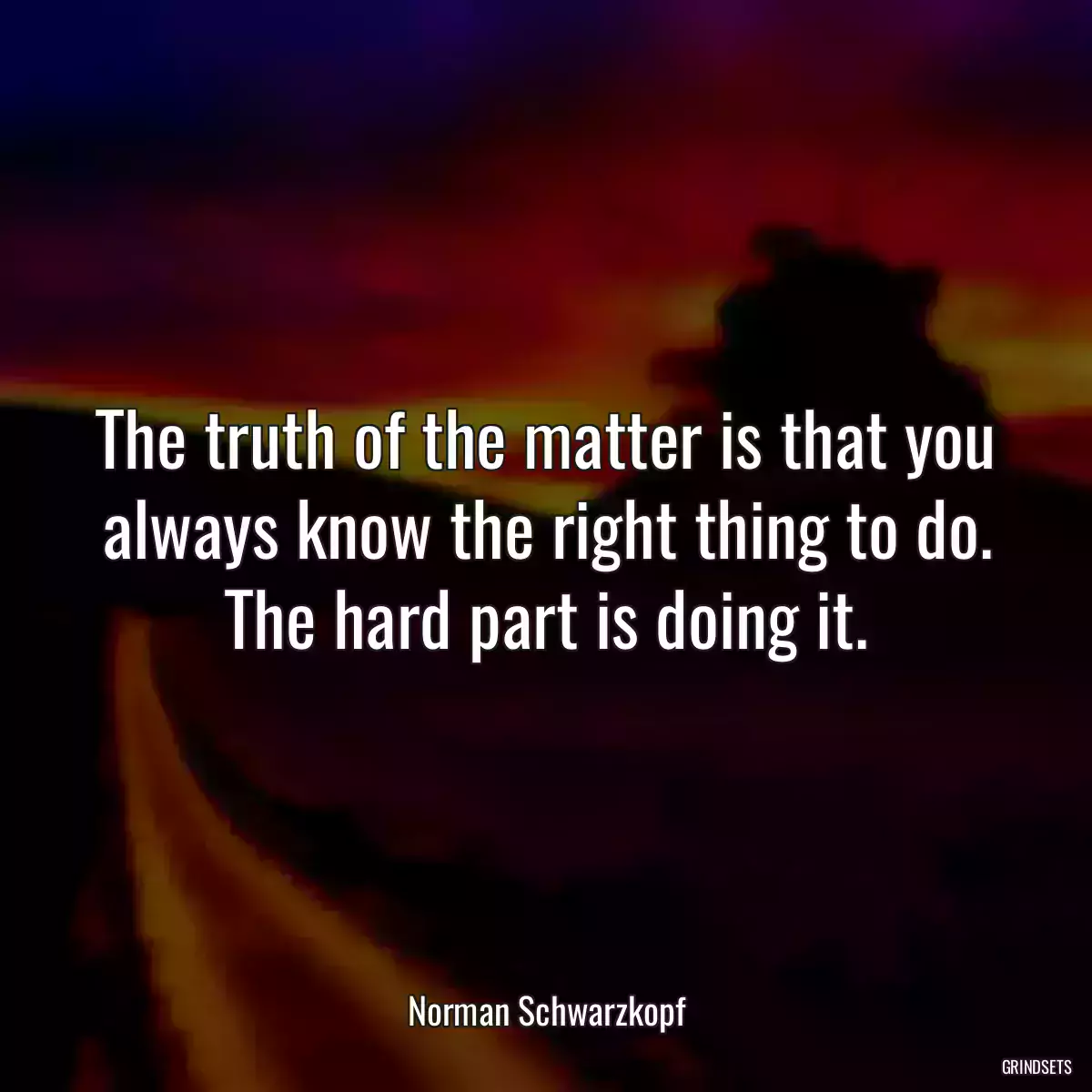 The truth of the matter is that you always know the right thing to do. The hard part is doing it.