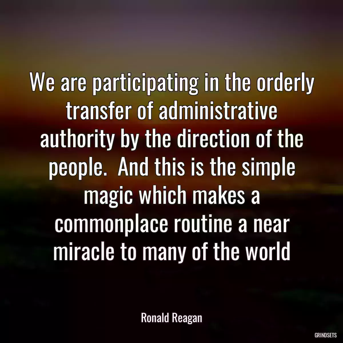 We are participating in the orderly transfer of administrative authority by the direction of the people.  And this is the simple magic which makes a commonplace routine a near miracle to many of the world