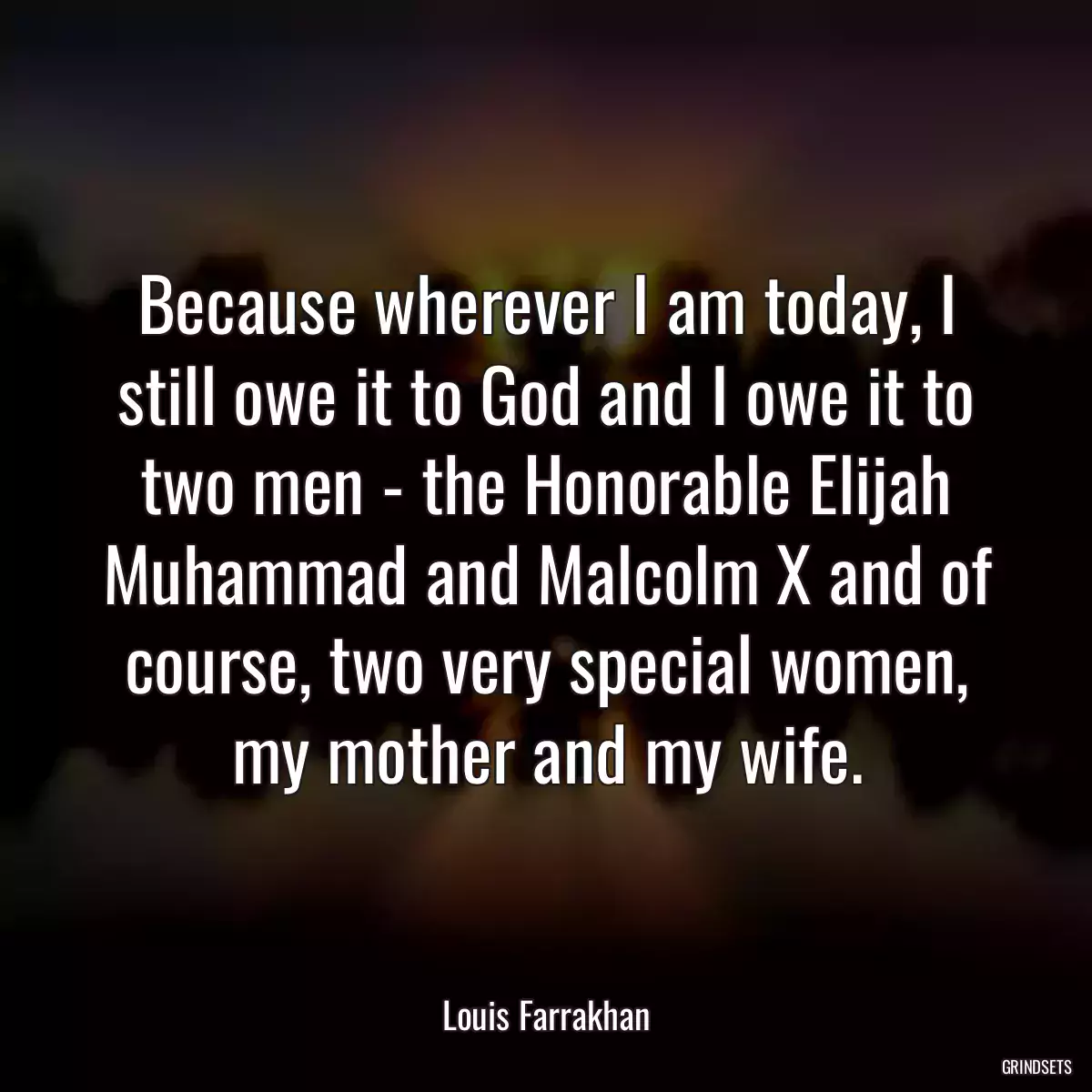 Because wherever I am today, I still owe it to God and I owe it to two men - the Honorable Elijah Muhammad and Malcolm X and of course, two very special women, my mother and my wife.