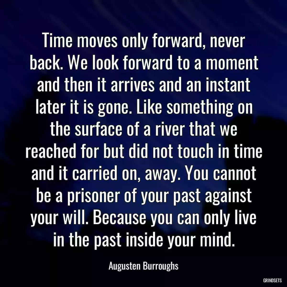 Time moves only forward, never back. We look forward to a moment and then it arrives and an instant later it is gone. Like something on the surface of a river that we reached for but did not touch in time and it carried on, away. You cannot be a prisoner of your past against your will. Because you can only live in the past inside your mind.