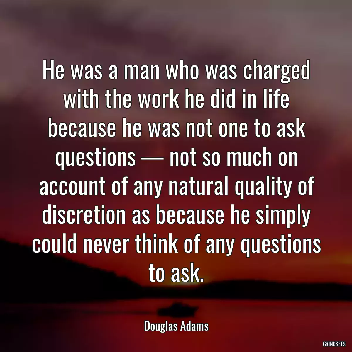 He was a man who was charged with the work he did in life because he was not one to ask questions — not so much on account of any natural quality of discretion as because he simply could never think of any questions to ask.