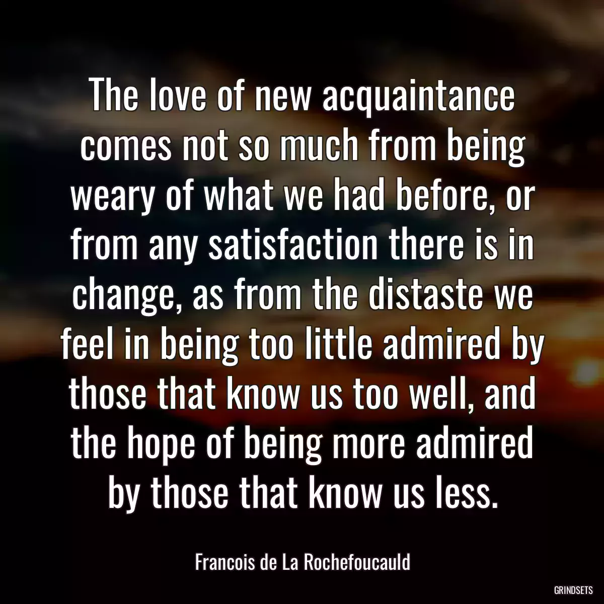 The love of new acquaintance comes not so much from being weary of what we had before, or from any satisfaction there is in change, as from the distaste we feel in being too little admired by those that know us too well, and the hope of being more admired by those that know us less.