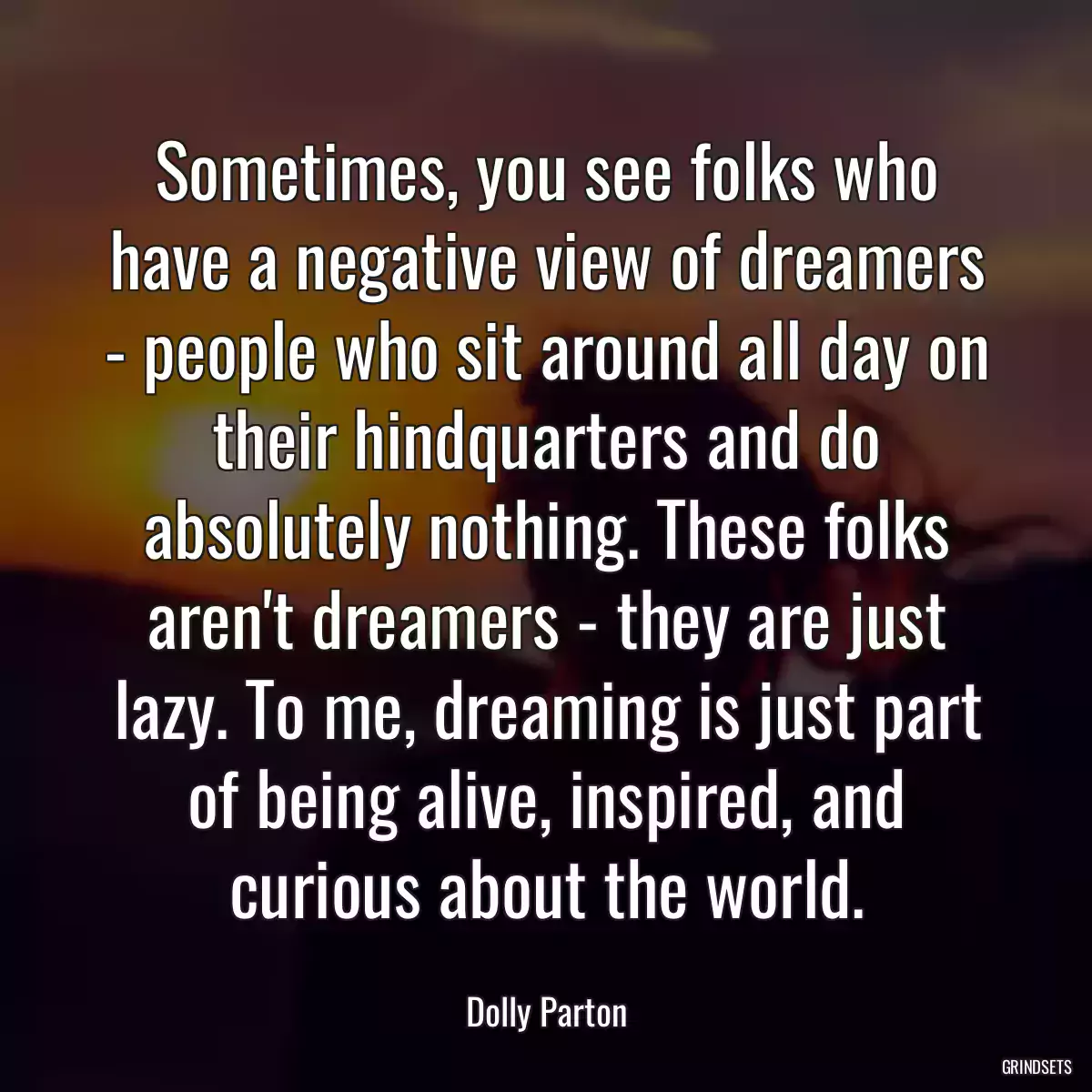 Sometimes, you see folks who have a negative view of dreamers - people who sit around all day on their hindquarters and do absolutely nothing. These folks aren\'t dreamers - they are just lazy. To me, dreaming is just part of being alive, inspired, and curious about the world.