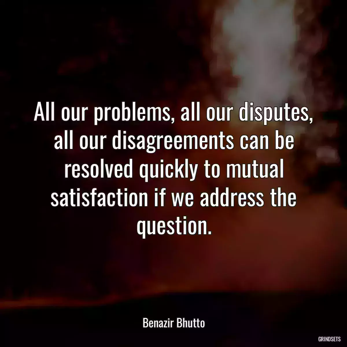 All our problems, all our disputes, all our disagreements can be resolved quickly to mutual satisfaction if we address the question.