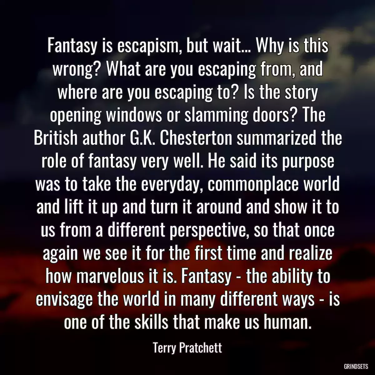 Fantasy is escapism, but wait... Why is this wrong? What are you escaping from, and where are you escaping to? Is the story opening windows or slamming doors? The British author G.K. Chesterton summarized the role of fantasy very well. He said its purpose was to take the everyday, commonplace world and lift it up and turn it around and show it to us from a different perspective, so that once again we see it for the first time and realize how marvelous it is. Fantasy - the ability to envisage the world in many different ways - is one of the skills that make us human.