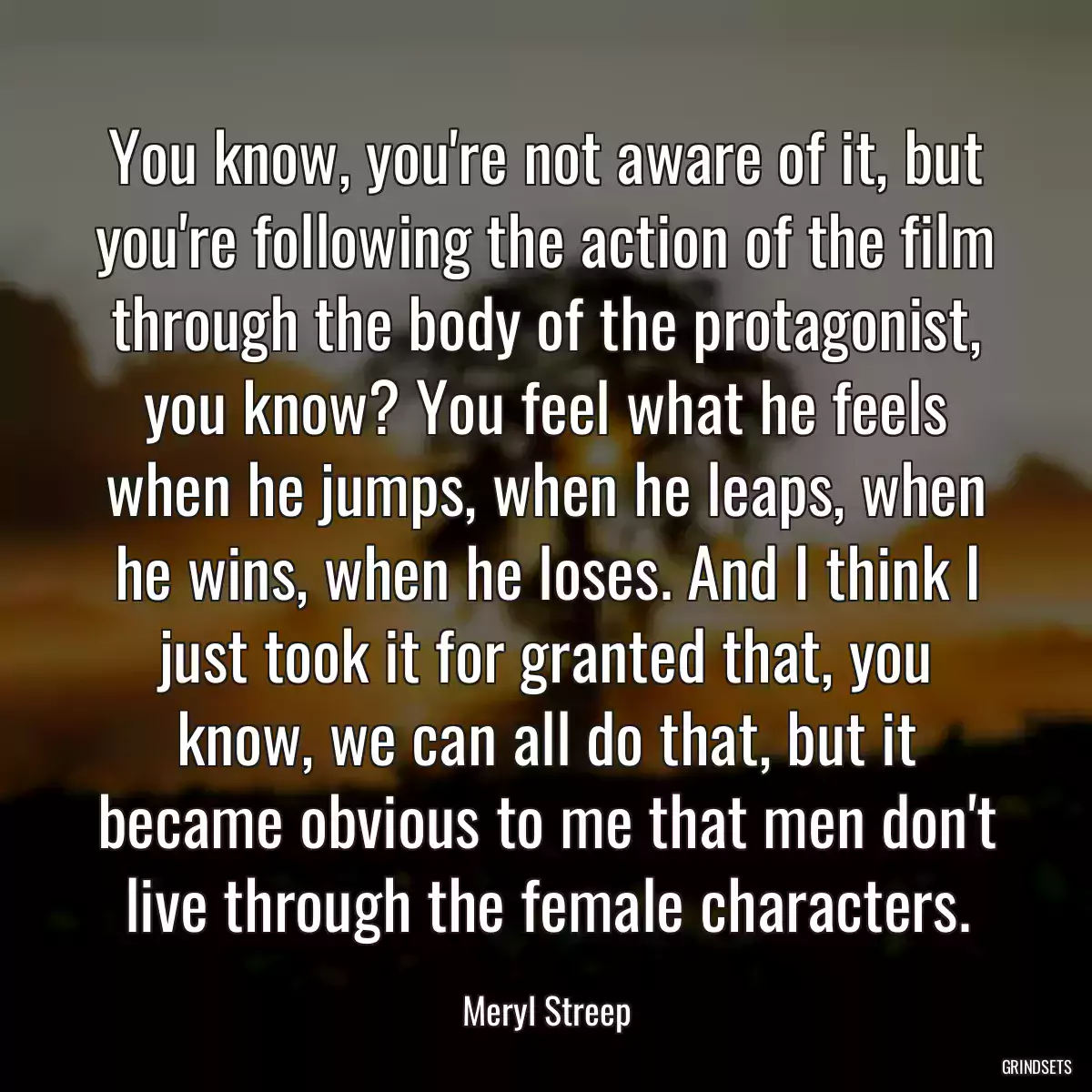 You know, you\'re not aware of it, but you\'re following the action of the film through the body of the protagonist, you know? You feel what he feels when he jumps, when he leaps, when he wins, when he loses. And I think I just took it for granted that, you know, we can all do that, but it became obvious to me that men don\'t live through the female characters.