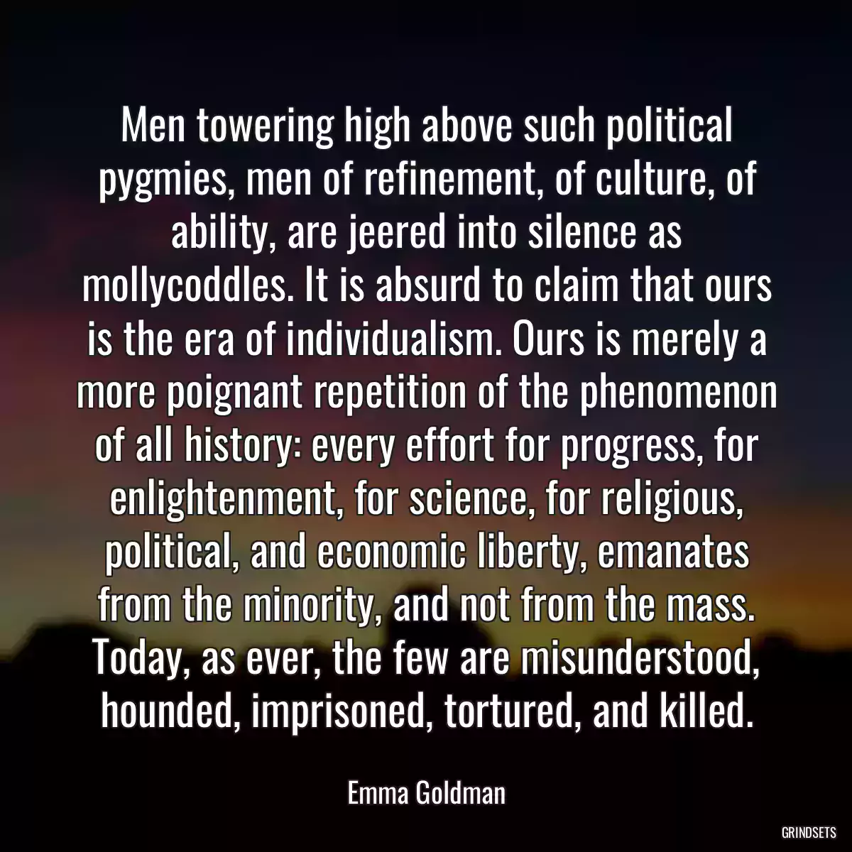 Men towering high above such political pygmies, men of refinement, of culture, of ability, are jeered into silence as mollycoddles. It is absurd to claim that ours is the era of individualism. Ours is merely a more poignant repetition of the phenomenon of all history: every effort for progress, for enlightenment, for science, for religious, political, and economic liberty, emanates from the minority, and not from the mass. Today, as ever, the few are misunderstood, hounded, imprisoned, tortured, and killed.