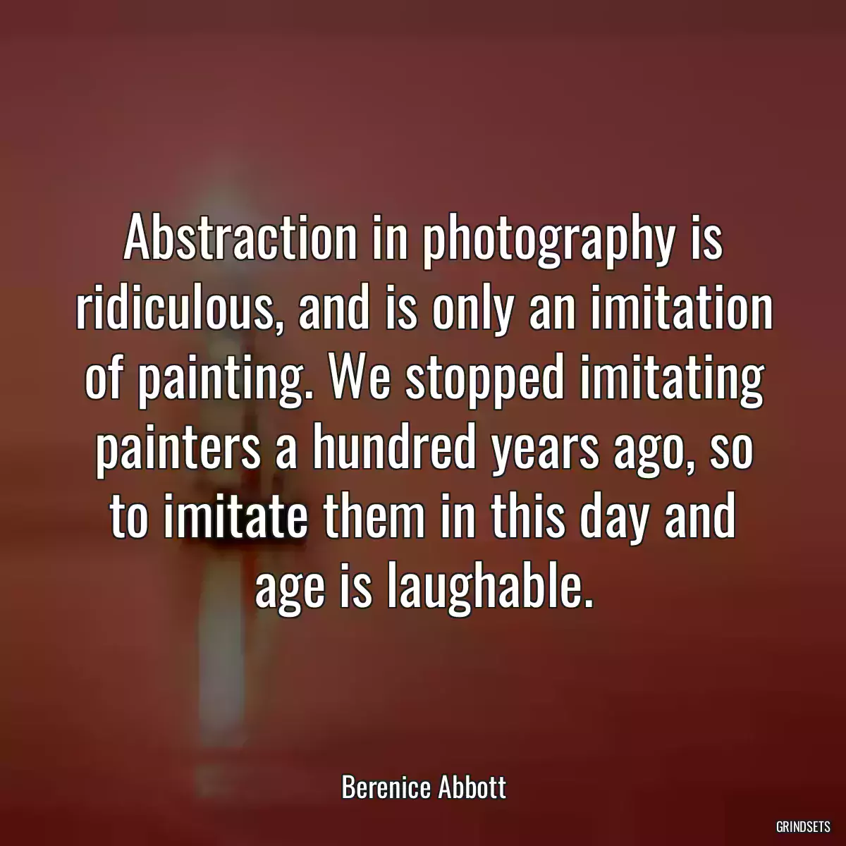 Abstraction in photography is ridiculous, and is only an imitation of painting. We stopped imitating painters a hundred years ago, so to imitate them in this day and age is laughable.