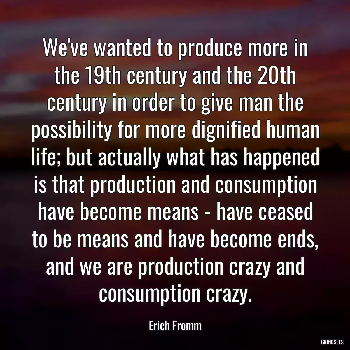 We\'ve wanted to produce more in the 19th century and the 20th century in order to give man the possibility for more dignified human life; but actually what has happened is that production and consumption have become means - have ceased to be means and have become ends, and we are production crazy and consumption crazy.