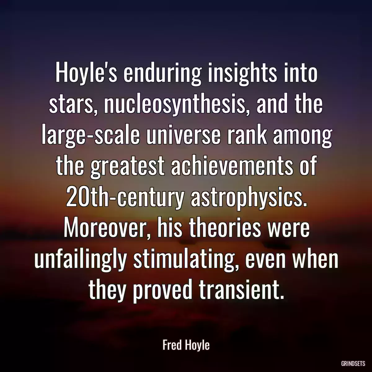 Hoyle\'s enduring insights into stars, nucleosynthesis, and the large-scale universe rank among the greatest achievements of 20th-century astrophysics. Moreover, his theories were unfailingly stimulating, even when they proved transient.