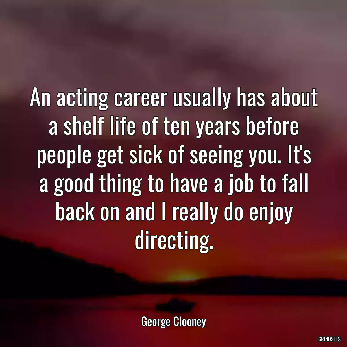 An acting career usually has about a shelf life of ten years before people get sick of seeing you. It\'s a good thing to have a job to fall back on and I really do enjoy directing.