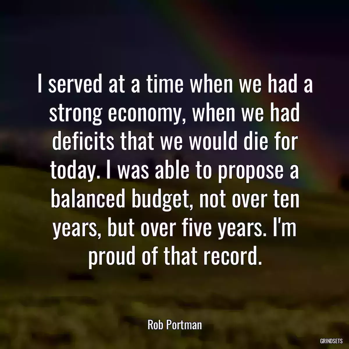 I served at a time when we had a strong economy, when we had deficits that we would die for today. I was able to propose a balanced budget, not over ten years, but over five years. I\'m proud of that record.