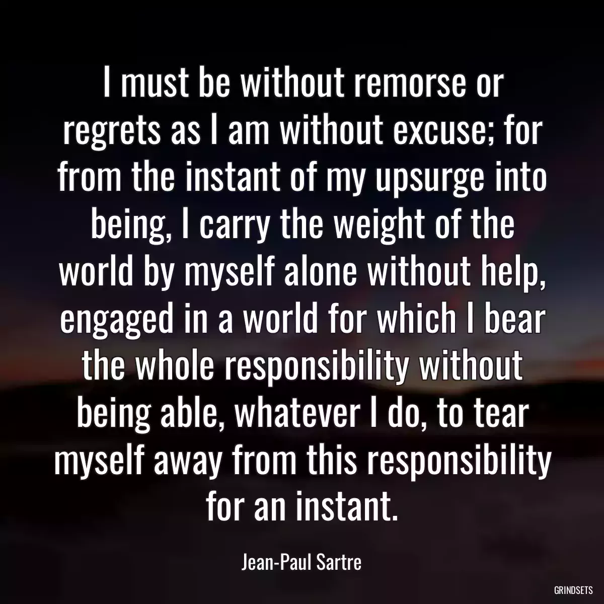 I must be without remorse or regrets as I am without excuse; for from the instant of my upsurge into being, I carry the weight of the world by myself alone without help, engaged in a world for which I bear the whole responsibility without being able, whatever I do, to tear myself away from this responsibility for an instant.