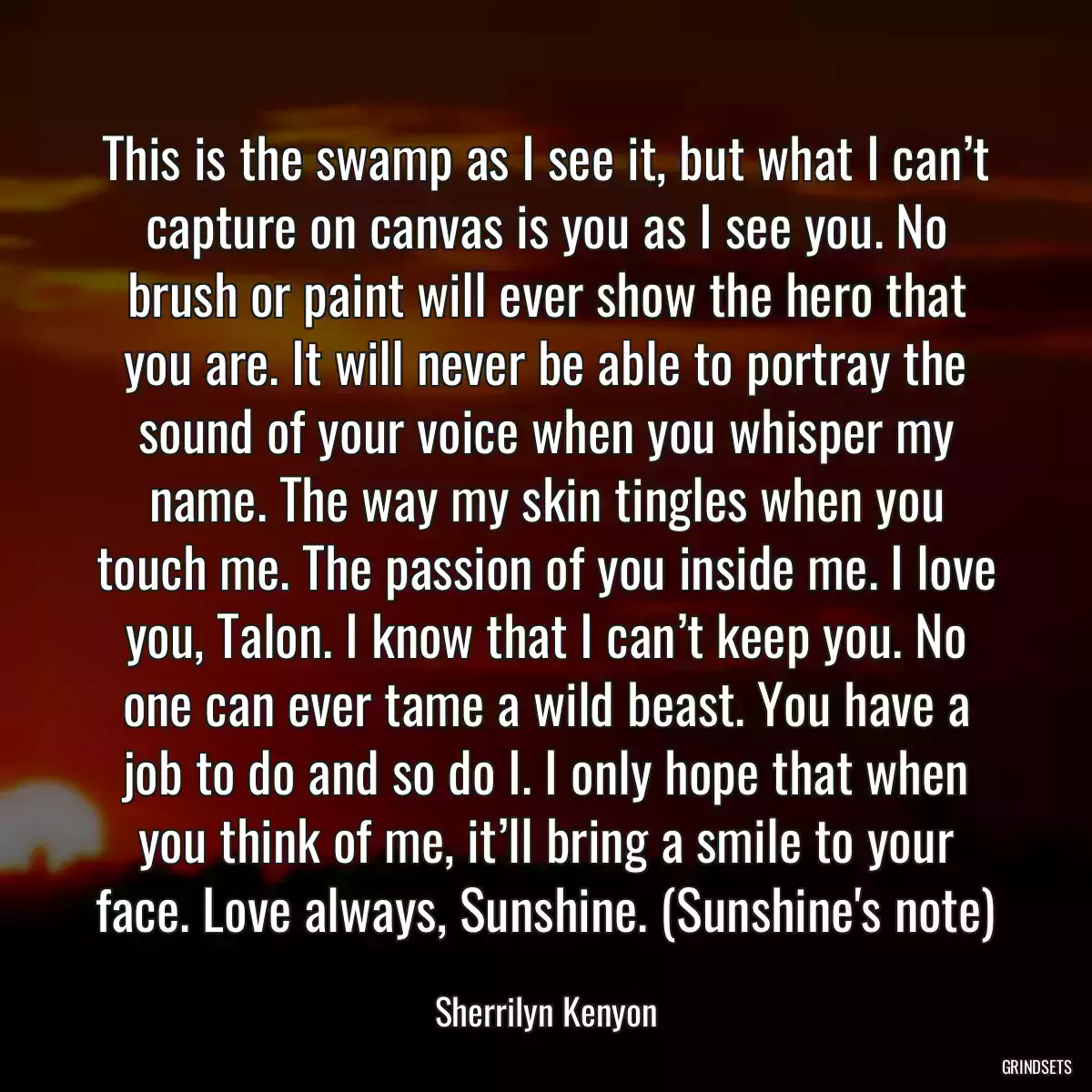 This is the swamp as I see it, but what I can’t capture on canvas is you as I see you. No brush or paint will ever show the hero that you are. It will never be able to portray the sound of your voice when you whisper my name. The way my skin tingles when you touch me. The passion of you inside me. I love you, Talon. I know that I can’t keep you. No one can ever tame a wild beast. You have a job to do and so do I. I only hope that when you think of me, it’ll bring a smile to your face. Love always, Sunshine. (Sunshine\'s note)