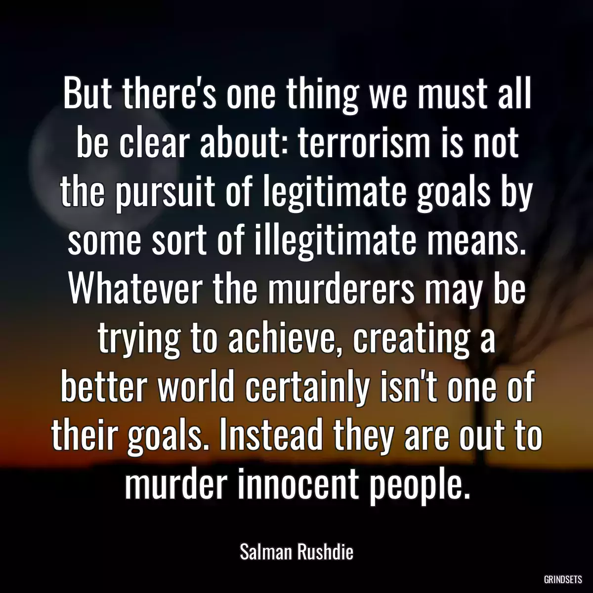 But there\'s one thing we must all be clear about: terrorism is not the pursuit of legitimate goals by some sort of illegitimate means. Whatever the murderers may be trying to achieve, creating a better world certainly isn\'t one of their goals. Instead they are out to murder innocent people.