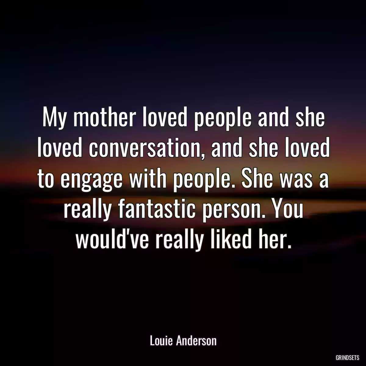 My mother loved people and she loved conversation, and she loved to engage with people. She was a really fantastic person. You would\'ve really liked her.