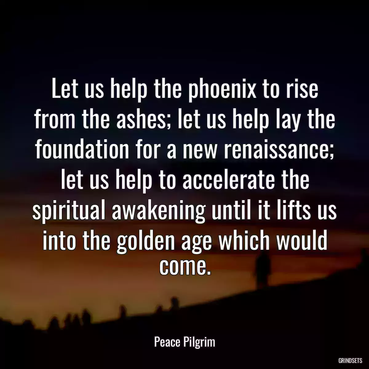 Let us help the phoenix to rise from the ashes; let us help lay the foundation for a new renaissance; let us help to accelerate the spiritual awakening until it lifts us into the golden age which would come.