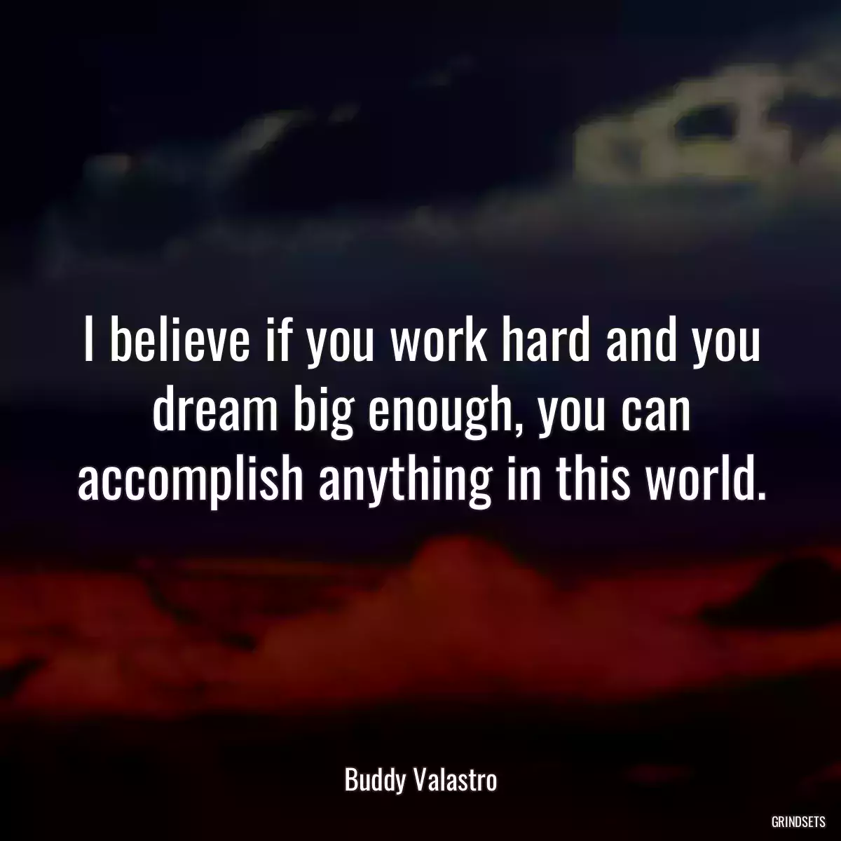 I believe if you work hard and you dream big enough, you can accomplish anything in this world.