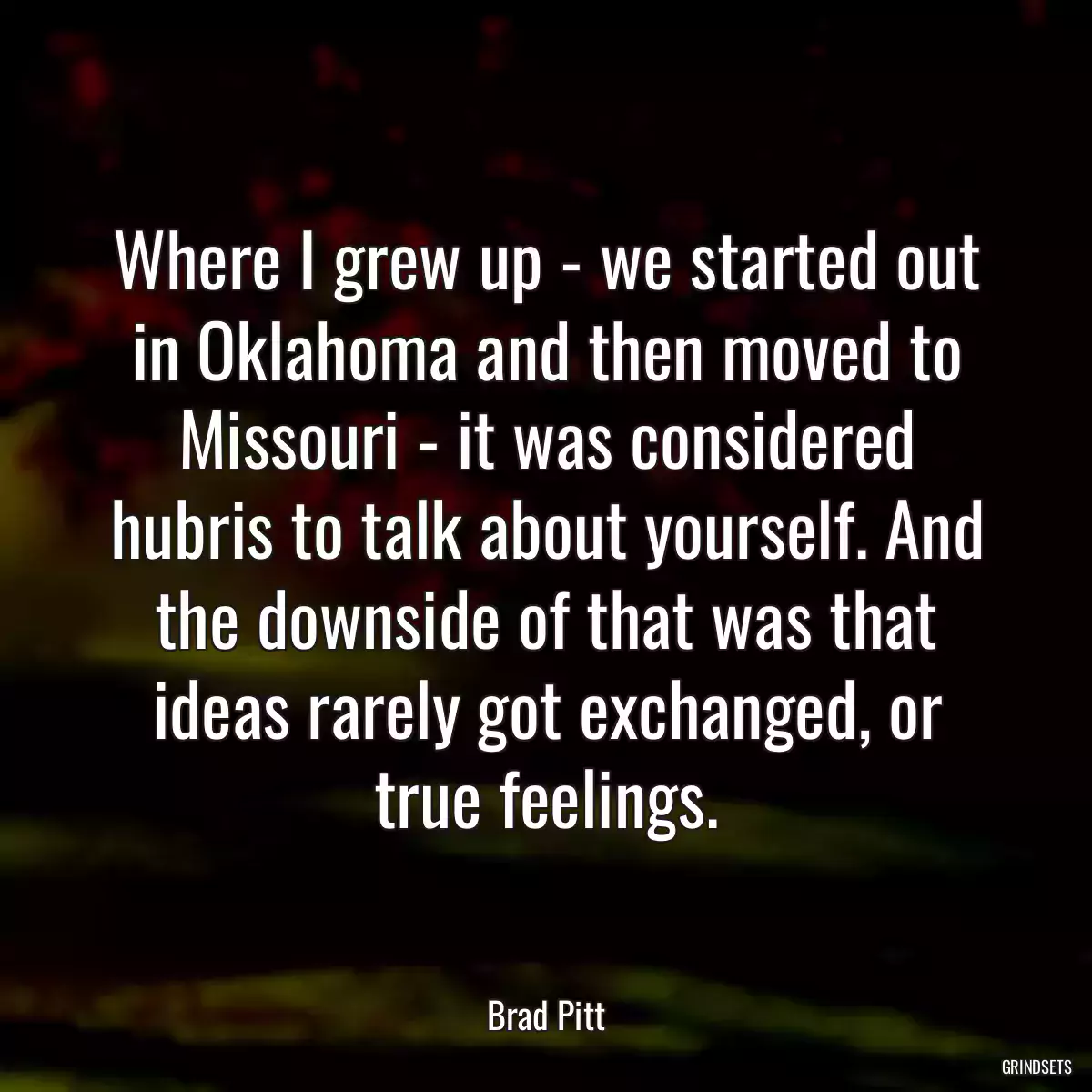 Where I grew up - we started out in Oklahoma and then moved to Missouri - it was considered hubris to talk about yourself. And the downside of that was that ideas rarely got exchanged, or true feelings.