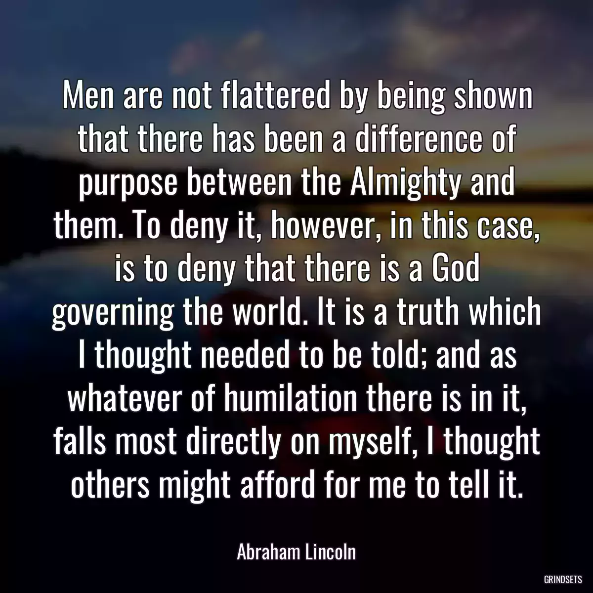 Men are not flattered by being shown that there has been a difference of purpose between the Almighty and them. To deny it, however, in this case, is to deny that there is a God governing the world. It is a truth which I thought needed to be told; and as whatever of humilation there is in it, falls most directly on myself, I thought others might afford for me to tell it.