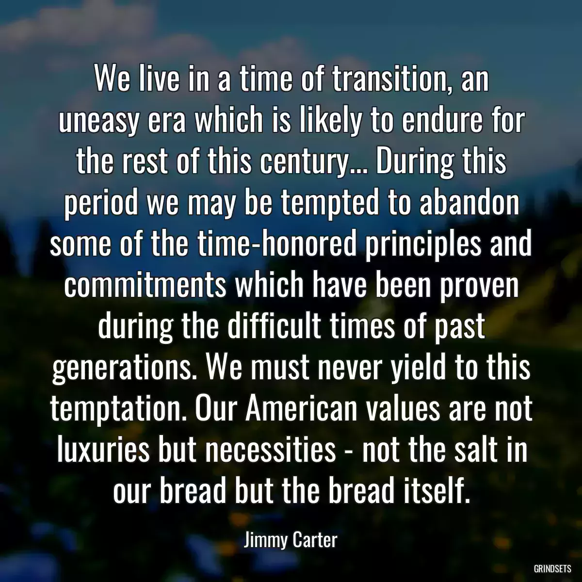 We live in a time of transition, an uneasy era which is likely to endure for the rest of this century... During this period we may be tempted to abandon some of the time-honored principles and commitments which have been proven during the difficult times of past generations. We must never yield to this temptation. Our American values are not luxuries but necessities - not the salt in our bread but the bread itself.