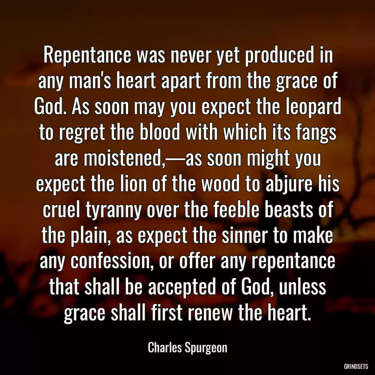 Repentance was never yet produced in any man\'s heart apart from the grace of God. As soon may you expect the leopard to regret the blood with which its fangs are moistened,—as soon might you expect the lion of the wood to abjure his cruel tyranny over the feeble beasts of the plain, as expect the sinner to make any confession, or offer any repentance that shall be accepted of God, unless grace shall first renew the heart.