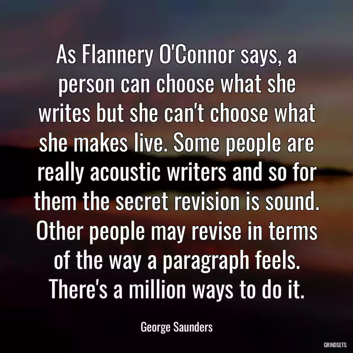 As Flannery O\'Connor says, a person can choose what she writes but she can\'t choose what she makes live. Some people are really acoustic writers and so for them the secret revision is sound. Other people may revise in terms of the way a paragraph feels. There\'s a million ways to do it.