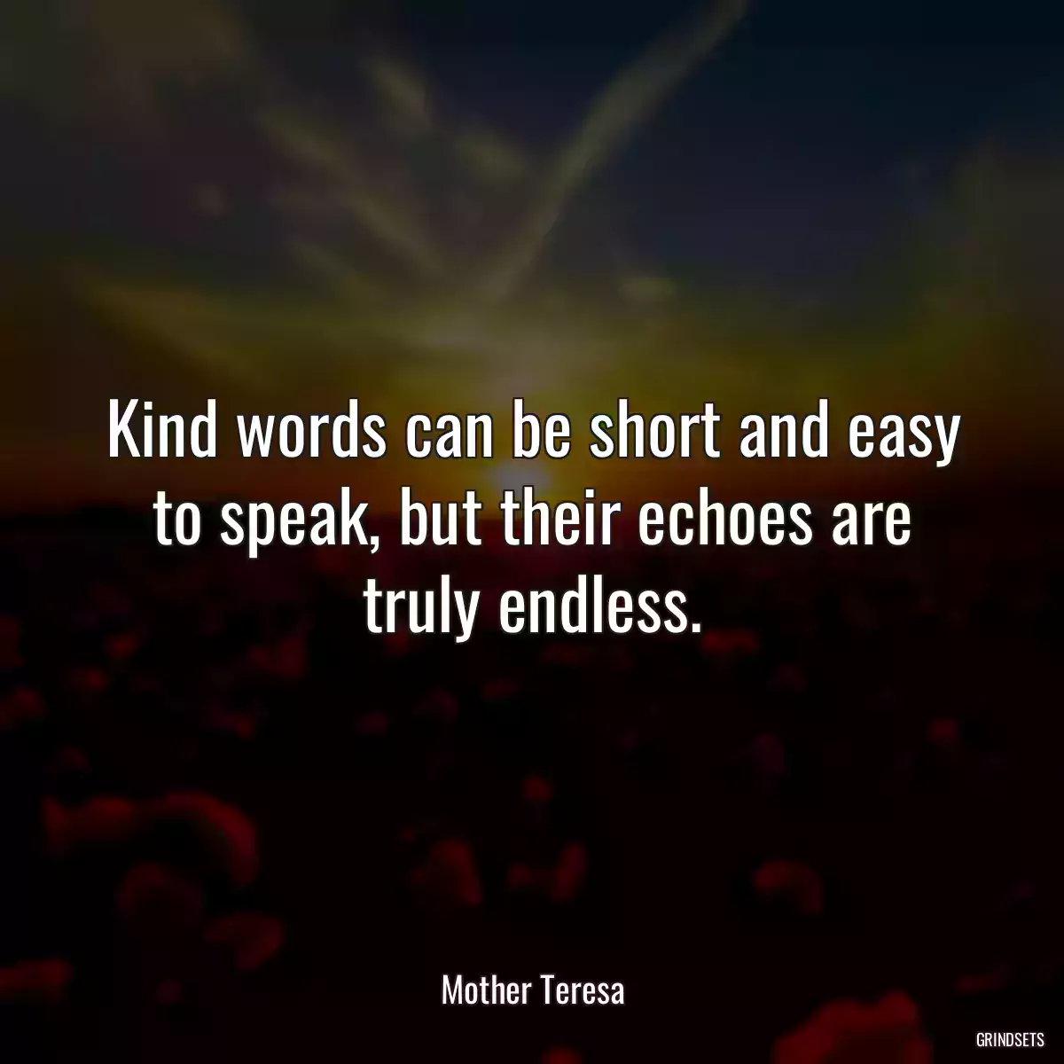 Kind words can be short and easy to speak, but their echoes are truly endless.