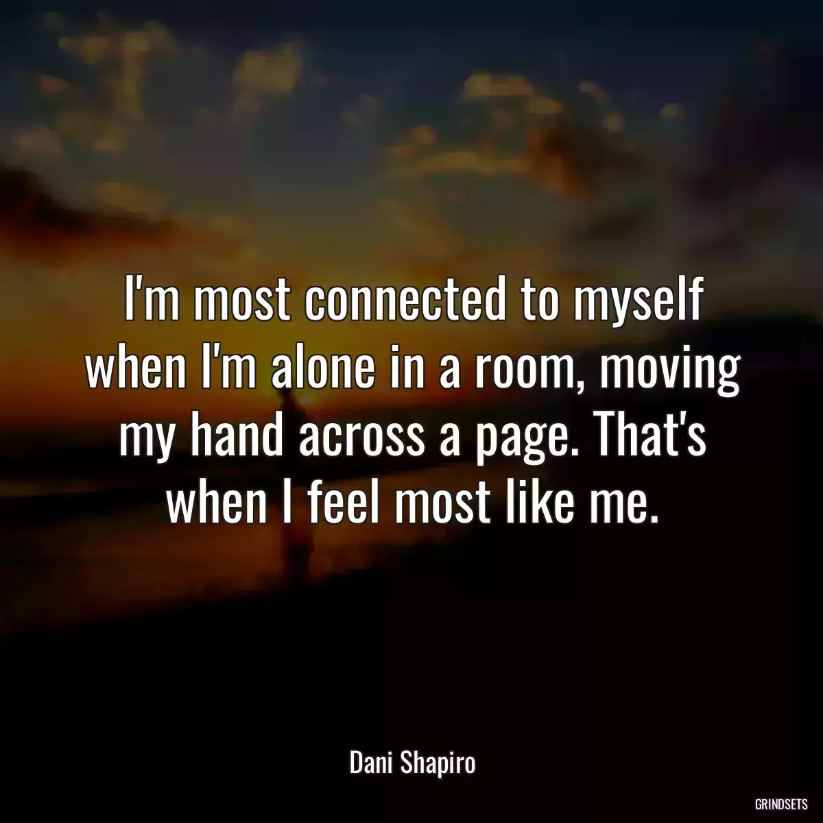 I\'m most connected to myself when I\'m alone in a room, moving my hand across a page. That\'s when I feel most like me.