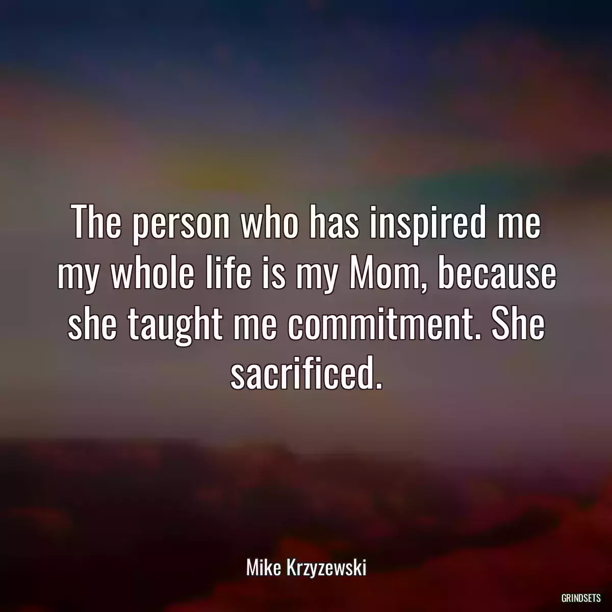 The person who has inspired me my whole life is my Mom, because she taught me commitment. She sacrificed.