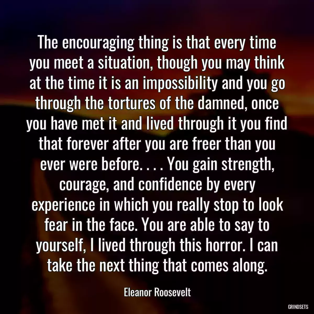 The encouraging thing is that every time you meet a situation, though you may think at the time it is an impossibility and you go through the tortures of the damned, once you have met it and lived through it you find that forever after you are freer than you ever were before. . . . You gain strength, courage, and confidence by every experience in which you really stop to look fear in the face. You are able to say to yourself, I lived through this horror. I can take the next thing that comes along.