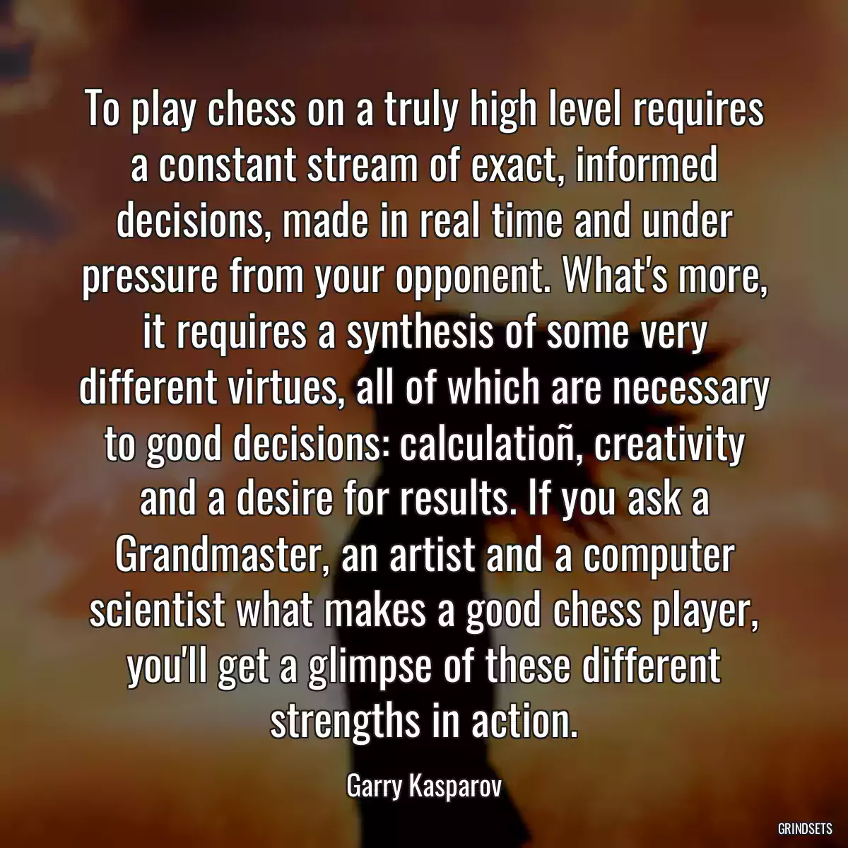 To play chess on a truly high level requires a constant stream of exact, informed decisions, made in real time and under pressure from your opponent. What\'s more, it requires a synthesis of some very different virtues, all of which are necessary to good decisions: calculatioñ, creativity and a desire for results. If you ask a Grandmaster, an artist and a computer scientist what makes a good chess player, you\'ll get a glimpse of these different strengths in action.