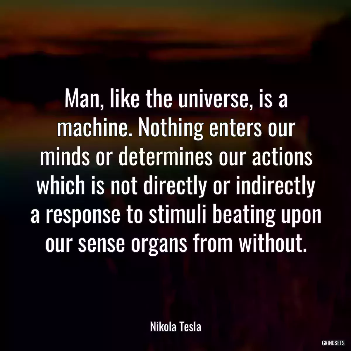 Man, like the universe, is a machine. Nothing enters our minds or determines our actions which is not directly or indirectly a response to stimuli beating upon our sense organs from without.