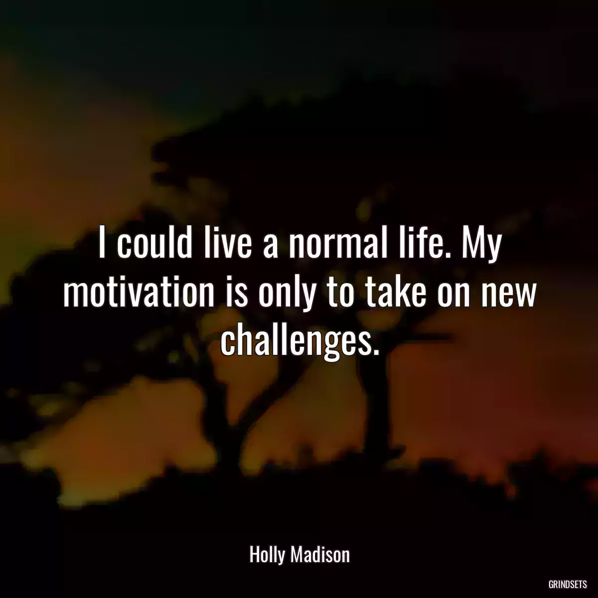 I could live a normal life. My motivation is only to take on new challenges.