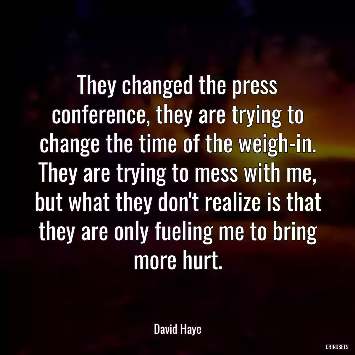 They changed the press conference, they are trying to change the time of the weigh-in. They are trying to mess with me, but what they don\'t realize is that they are only fueling me to bring more hurt.