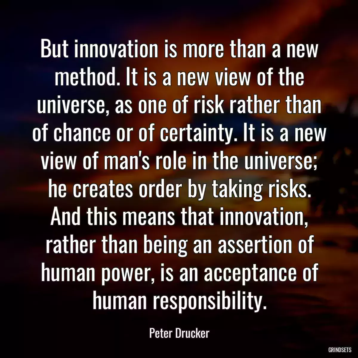 But innovation is more than a new method. It is a new view of the universe, as one of risk rather than of chance or of certainty. It is a new view of man\'s role in the universe; he creates order by taking risks. And this means that innovation, rather than being an assertion of human power, is an acceptance of human responsibility.